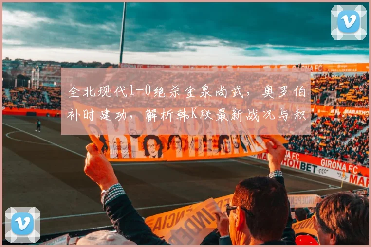 全北现代1-0绝杀金泉尚武，奥罗伯补时建功，解析韩K联最新战况与积分