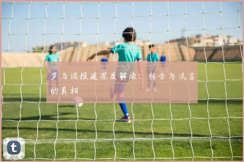 罗马诺报道深度解读：转会与流言的真相