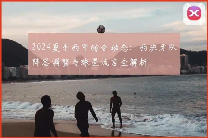 2024夏季西甲转会动态：西班牙队阵容调整与球星流言全解析