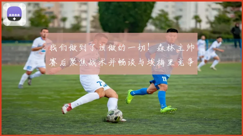 我们做到了该做的一切！森林主帅赛后聚焦战术并畅谈与埃梅里竞争
