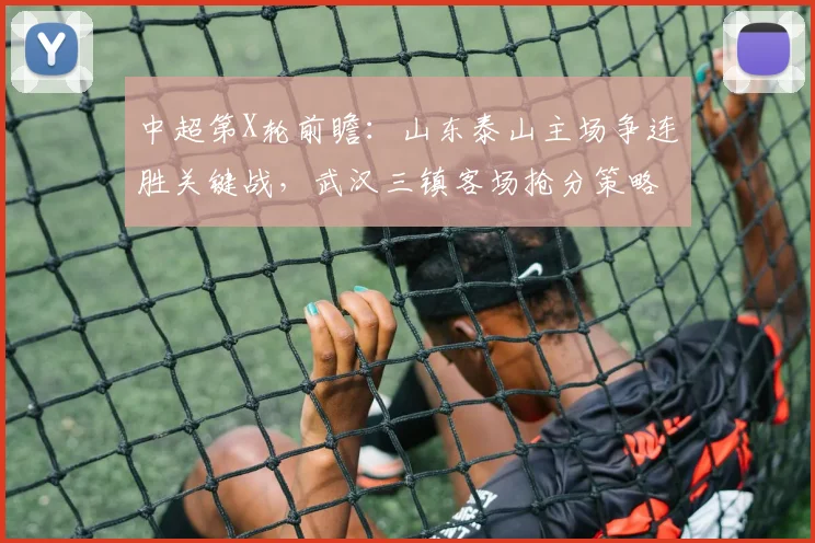 中超第X轮前瞻：山东泰山主场争连胜关键战，武汉三镇客场抢分策略解析