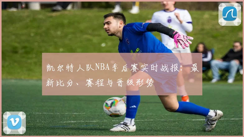 凯尔特人队NBA季后赛实时战报：最新比分、赛程与晋级形势
