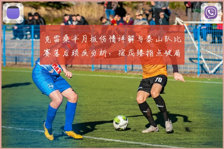 克雷桑半月板伤情详解与泰山队比赛落后顽疾分析,宿茂臻指点破局之道