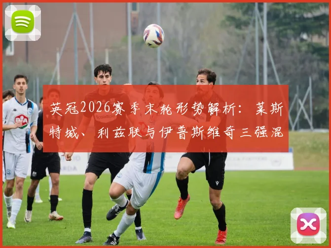英冠2026赛季末轮形势解析:莱斯特城、利兹联与伊普斯维奇三强混战,伊镇取胜即锁定英超席位