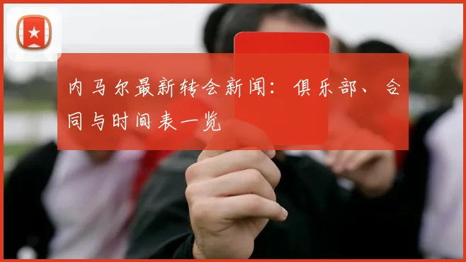 内马尔最新转会新闻：俱乐部、合同与时间表一览