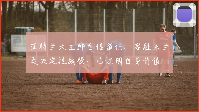 亚特兰大主帅自信留任：客胜米兰是决定性战役，已证明自身价值