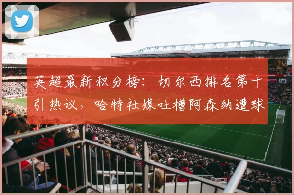 英超最新积分榜：切尔西排名第十引热议，哈特社媒吐槽阿森纳遭球迷围攻