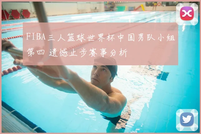 FIBA三人篮球世界杯中国男队小组第四 遗憾止步赛事分析