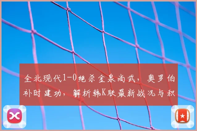 全北现代1-0绝杀金泉尚武，奥罗伯补时建功，解析韩K联最新战况与积分