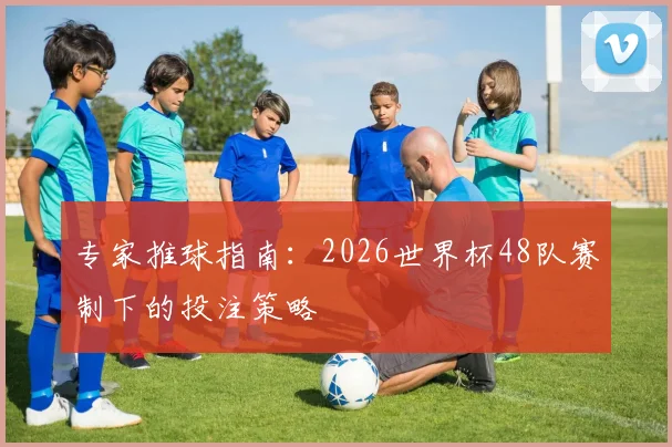 专家推球指南:2026世界杯48队赛制下的投注策略